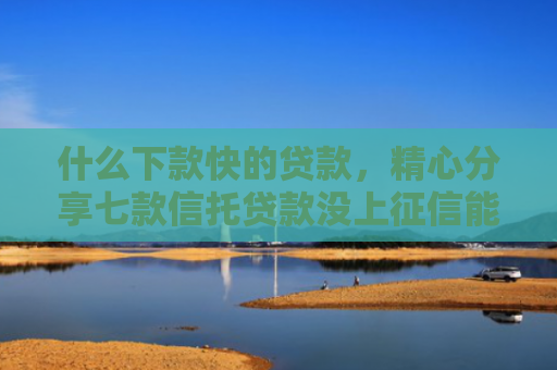 什么下款快的贷款，精心分享七款信托贷款没上征信能下款吗