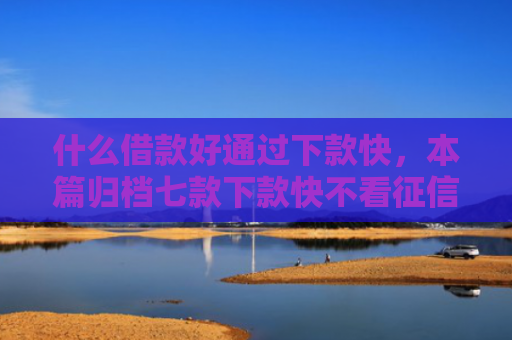 什么借款好通过下款快，本篇归档七款下款快不看征信的贷款