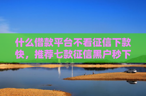 什么借款平台不看征信下款快，推荐七款征信黑户秒下款的贷款