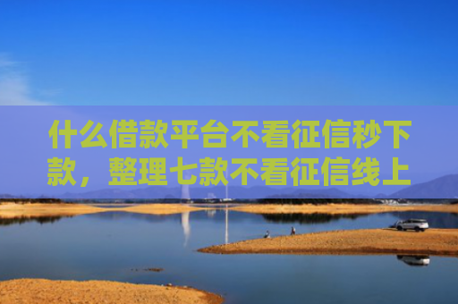 什么借款平台不看征信秒下款，整理七款不看征信线上贷款下款快