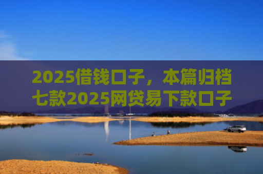 2025借钱口子，本篇归档七款2025网贷易下款口子