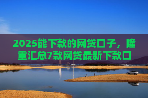2025能下款的网贷口子，隆重汇总7款网贷最新下款口子论坛