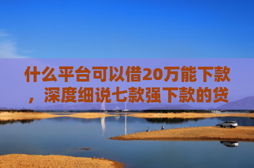 什么平台可以借20万能下款，深度细说七款强下款的贷款会上征信嘛