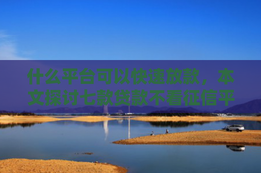 什么平台可以快速放款，本文探讨七款贷款不看征信平台能下款吗