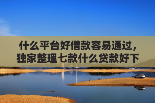 什么平台好借款容易通过，独家整理七款什么贷款好下款不查征信