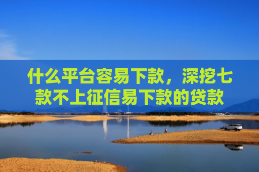 什么平台容易下款，深挖七款不上征信易下款的贷款