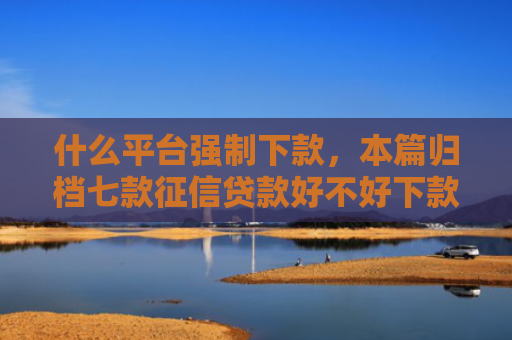 什么平台强制下款，本篇归档七款征信贷款好不好下款呀