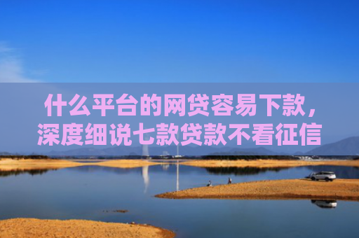 什么平台的网贷容易下款，深度细说七款贷款不看征信逾期下款快