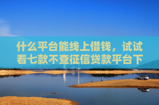 什么平台能线上借钱，试试看七款不查征信贷款平台下款快