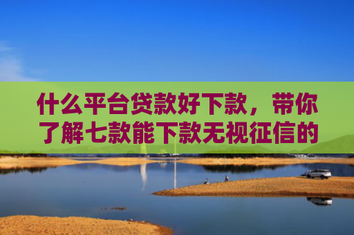 什么平台贷款好下款，带你了解七款能下款无视征信的贷款