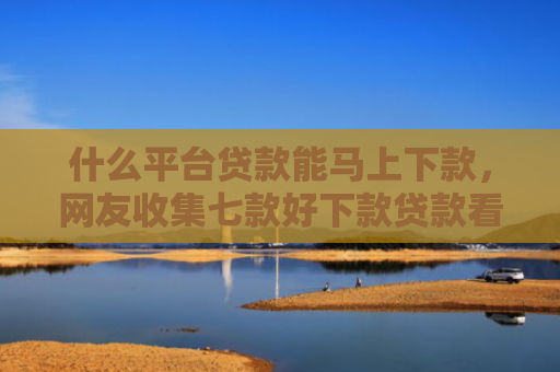 什么平台贷款能马上下款，网友收集七款好下款贷款看征信报告