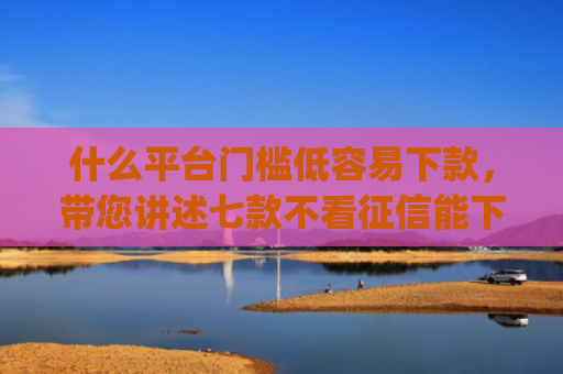 什么平台门槛低容易下款，带您讲述七款不看征信能下款的贷款app