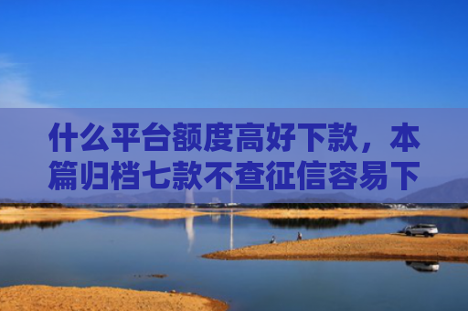 什么平台额度高好下款，本篇归档七款不查征信容易下款的贷款