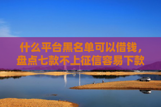 什么平台黑名单可以借钱，盘点七款不上征信容易下款贷款