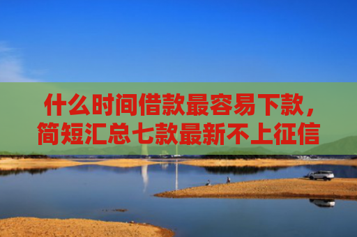 什么时间借款最容易下款，简短汇总七款最新不上征信下款的贷款