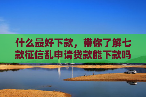 什么最好下款，带你了解七款征信乱申请贷款能下款吗