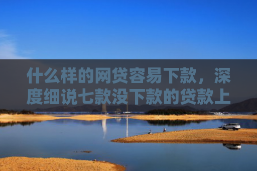 什么样的网贷容易下款，深度细说七款没下款的贷款上征信吗