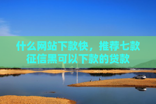 什么网站下款快，推荐七款征信黑可以下款的贷款