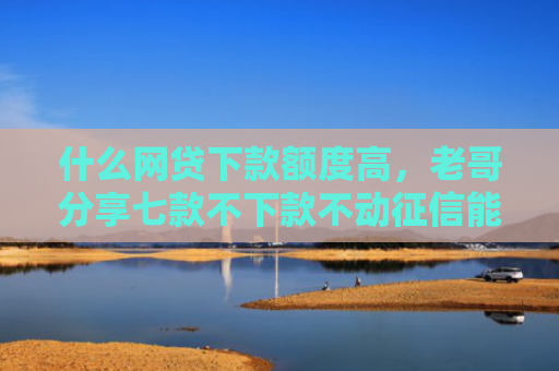 什么网贷下款额度高，老哥分享七款不下款不动征信能贷款吗