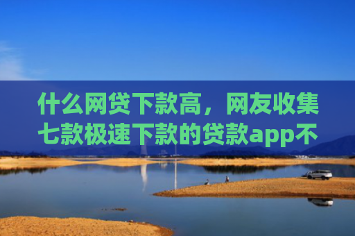 什么网贷下款高，网友收集七款极速下款的贷款app不查征信