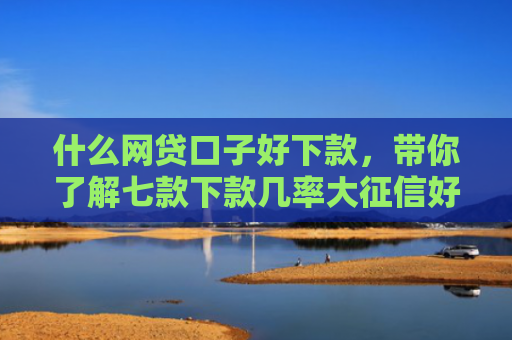 什么网贷口子好下款，带你了解七款下款几率大征信好贷款吗