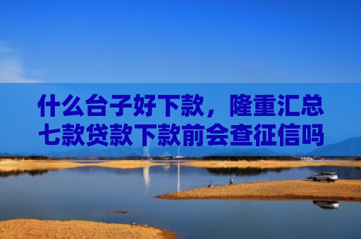 什么台子好下款，隆重汇总七款贷款下款前会查征信吗