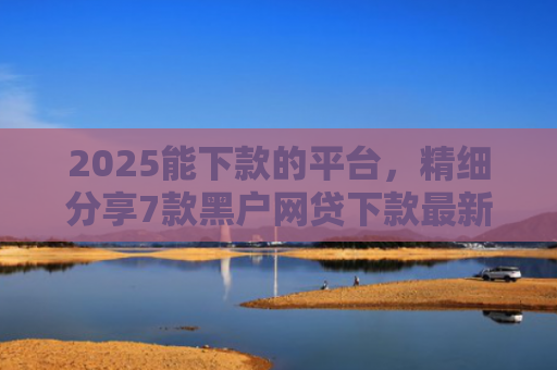 2025能下款的平台，精细分享7款黑户网贷下款最新口子
