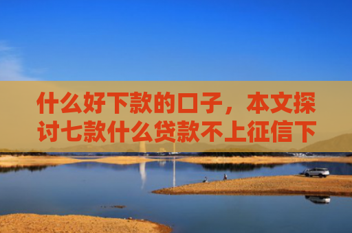 什么好下款的口子，本文探讨七款什么贷款不上征信下款