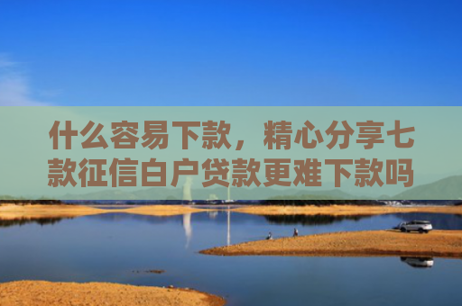 什么容易下款，精心分享七款征信白户贷款更难下款吗