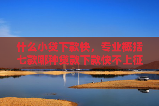 什么小贷下款快，专业概括七款哪种贷款下款快不上征信