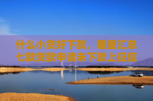 什么小贷好下款，隆重汇总七款贷款申请未下款上征信吗