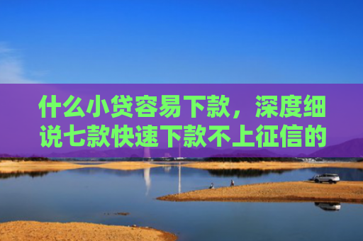 什么小贷容易下款，深度细说七款快速下款不上征信的贷款