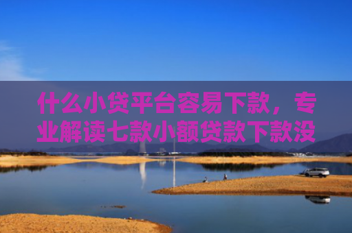 什么小贷平台容易下款，专业解读七款小额贷款下款没有上征信