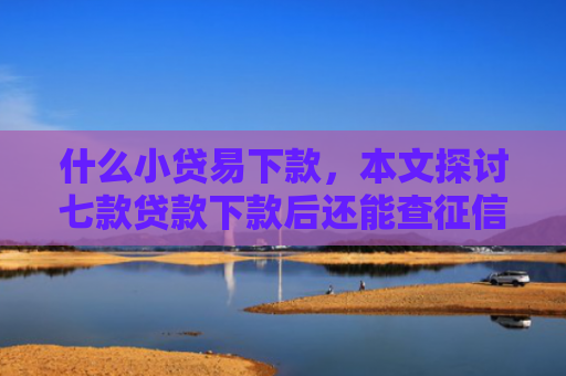 什么小贷易下款，本文探讨七款贷款下款后还能查征信吗