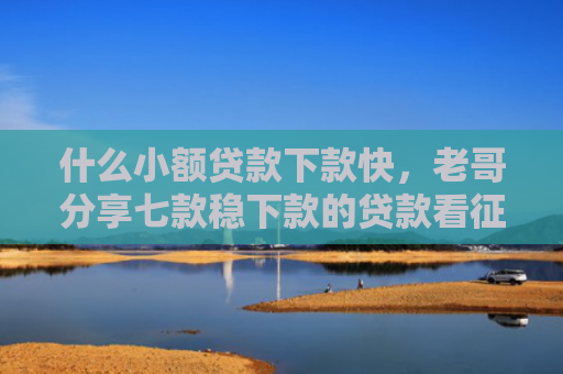 什么小额贷款下款快，老哥分享七款稳下款的贷款看征信吗