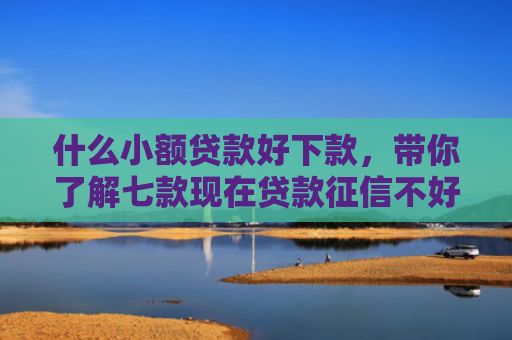 什么小额贷款好下款，带你了解七款现在贷款征信不好能下款吗
