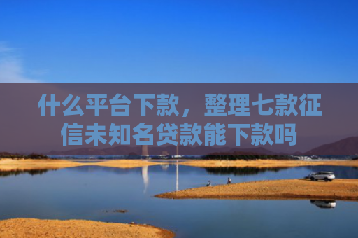 什么平台下款，整理七款征信未知名贷款能下款吗