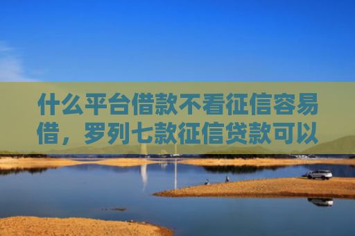 什么平台借款不看征信容易借，罗列七款征信贷款可以下款吗