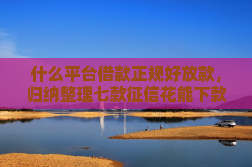 什么平台借款正规好放款，归纳整理七款征信花能下款的贷款