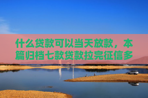 什么贷款可以当天放款，本篇归档七款贷款拉完征信多久下款