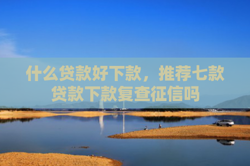 什么贷款好下款，推荐七款贷款下款复查征信吗
