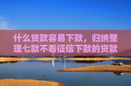 什么贷款容易下款，归纳整理七款不看征信下款的贷款平台