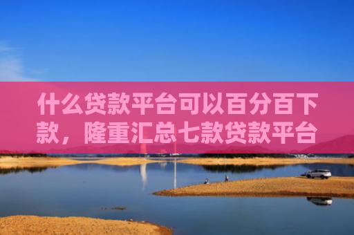 什么贷款平台可以百分百下款，隆重汇总七款贷款平台不查征信下款快