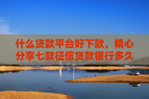 什么贷款平台好下款，精心分享七款征信贷款银行多久下款