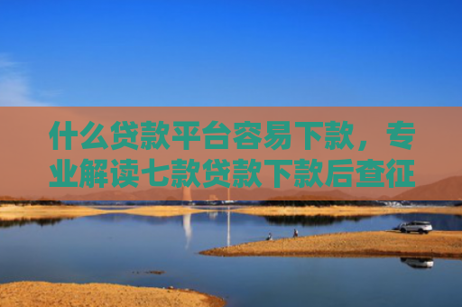 什么贷款平台容易下款，专业解读七款贷款下款后查征信吗