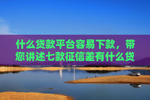 什么贷款平台容易下款，带您讲述七款征信差有什么贷款好下款
