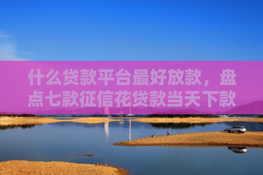 什么贷款平台最好放款，盘点七款征信花贷款当天下款