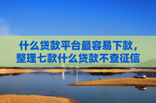 什么贷款平台最容易下款，整理七款什么贷款不查征信下款快