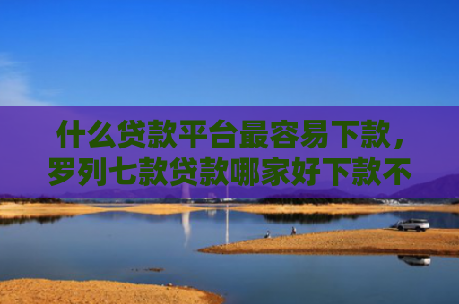 什么贷款平台最容易下款，罗列七款贷款哪家好下款不用征信