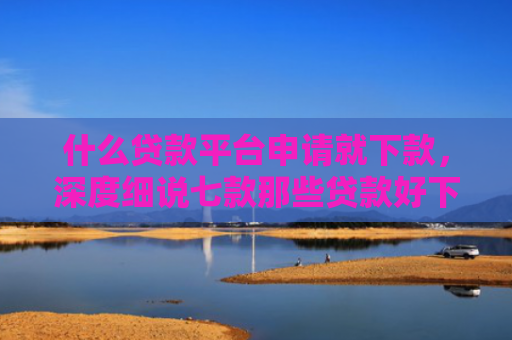 什么贷款平台申请就下款，深度细说七款那些贷款好下款不查征信